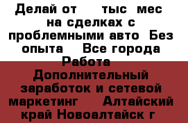 Делай от 400 тыс./мес. на сделках с проблемными авто. Без опыта. - Все города Работа » Дополнительный заработок и сетевой маркетинг   . Алтайский край,Новоалтайск г.